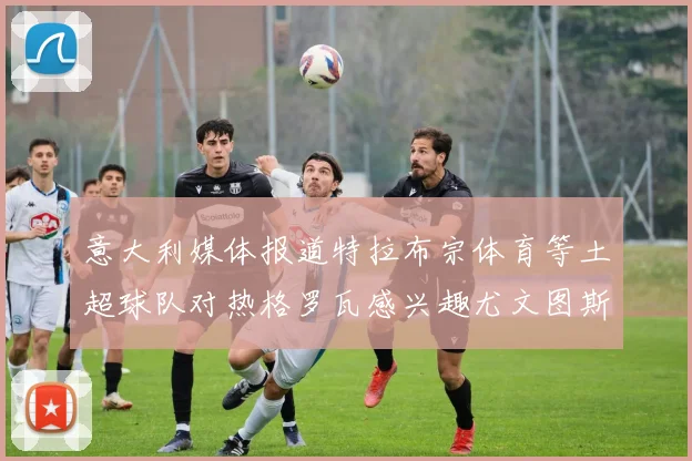 意大利媒体报道特拉布宗体育等土超球队对热格罗瓦感兴趣尤文图斯准备出售该球员