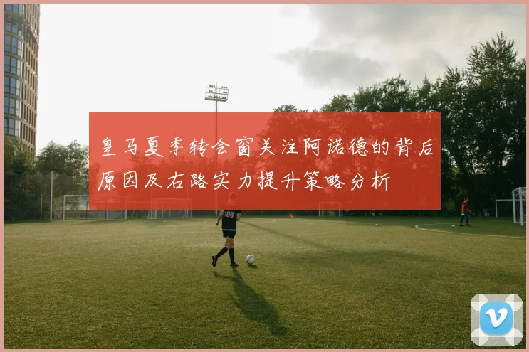 皇马夏季转会窗关注阿诺德的背后原因及右路实力提升策略分析