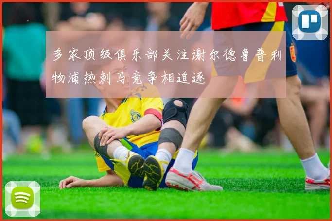多家顶级俱乐部关注谢尔德鲁普利物浦热刺马竞争相追逐
