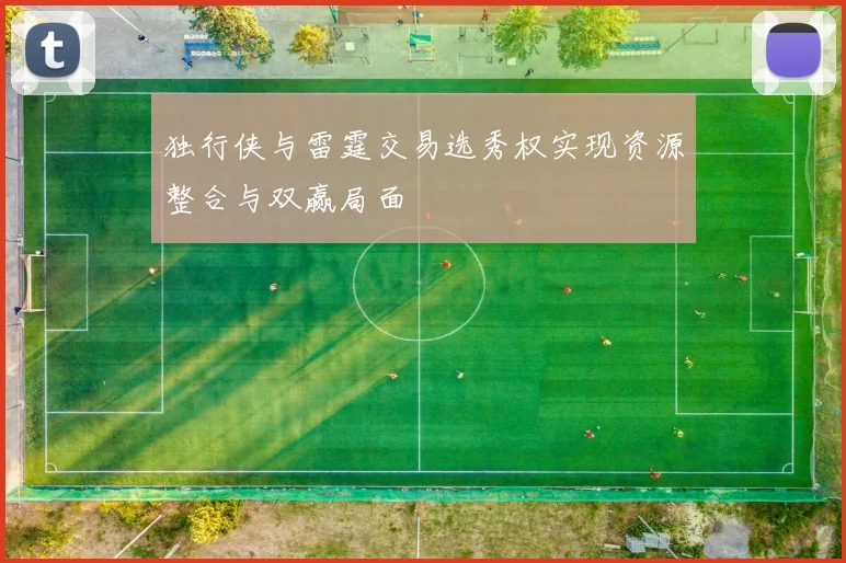 独行侠与雷霆交易选秀权实现资源整合与双赢局面