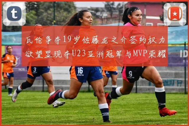 瓦伦争夺19岁佐藤龙之介签约权力欲望显现夺U23亚洲冠军与MVP荣耀