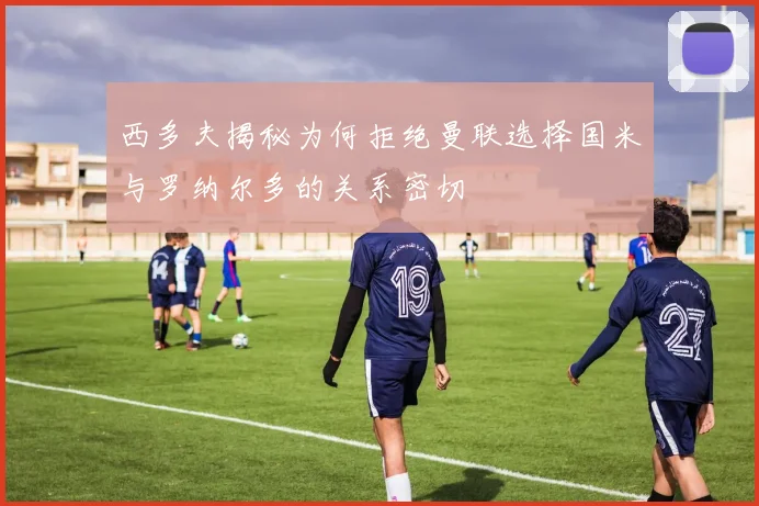 西多夫揭秘为何拒绝曼联选择国米与罗纳尔多的关系密切