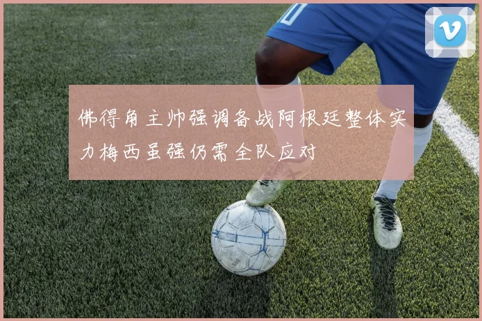 佛得角主帅强调备战阿根廷整体实力梅西虽强仍需全队应对