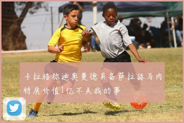 卡拉格称迪奥曼德具备萨拉赫马内特质价值1亿不关我的事