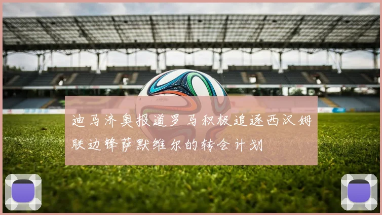 迪马济奥报道罗马积极追逐西汉姆联边锋萨默维尔的转会计划