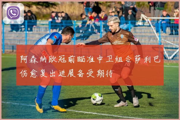阿森纳欧冠前瞄准中卫组合萨利巴伤愈复出进展备受期待