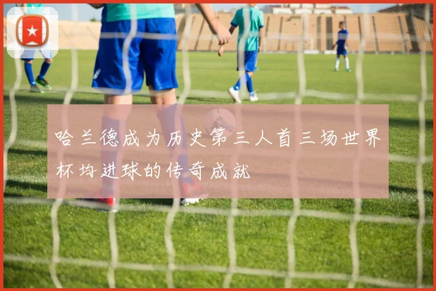 哈兰德成为历史第三人首三场世界杯均进球的传奇成就