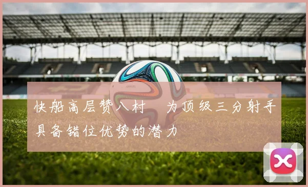 快船高层赞八村塁为顶级三分射手具备错位优势的潜力