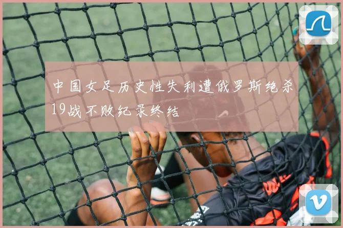 中国女足历史性失利遭俄罗斯绝杀19战不败纪录终结