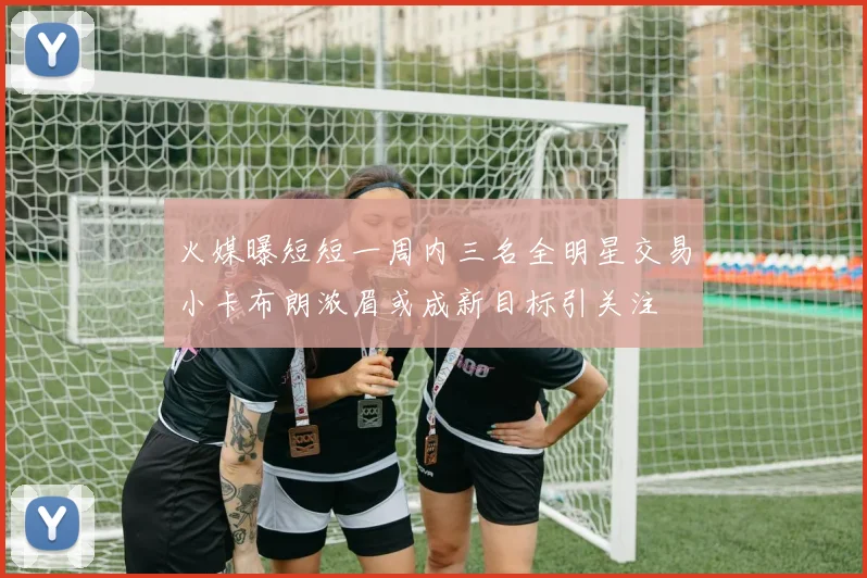 火媒曝短短一周内三名全明星交易小卡布朗浓眉或成新目标引关注