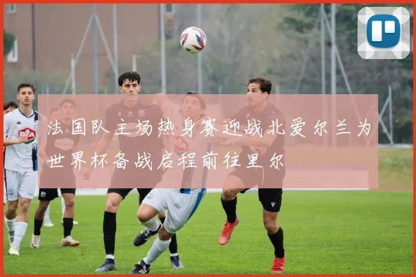 法国队主场热身赛迎战北爱尔兰为世界杯备战启程前往里尔
