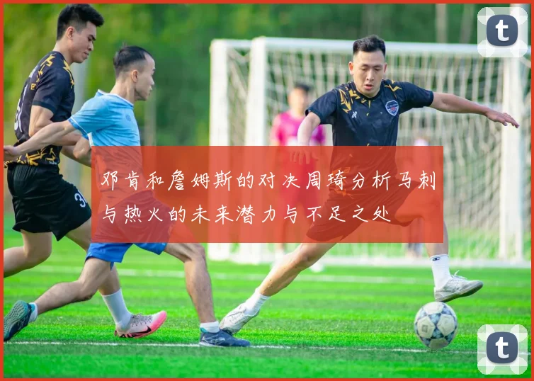 邓肯和詹姆斯的对决周琦分析马刺与热火的未来潜力与不足之处