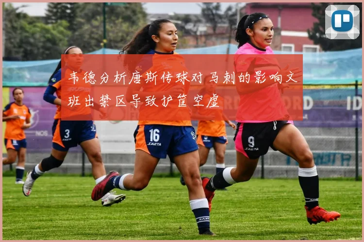 韦德分析唐斯传球对马刺的影响文班出禁区导致护筐空虚