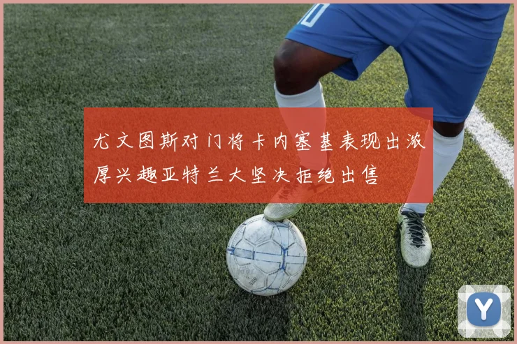 尤文图斯对门将卡内塞基表现出浓厚兴趣亚特兰大坚决拒绝出售