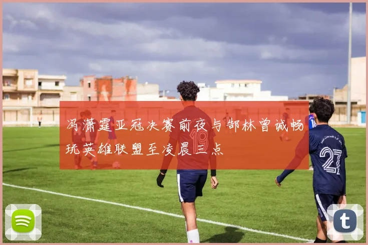 冯潇霆亚冠决赛前夜与郜林曾诚畅玩英雄联盟至凌晨三点